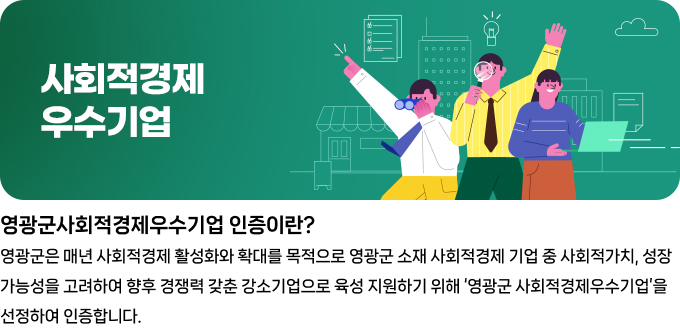 사회적경제 우수기업 영광군사회적경제우수기업 인증이란? 영광군은 매년 사회적경제 활성화와 확대를 목적으로 영광군 소재 사회적경제 기업 중 사회적가치, 성장 가능성을 고려하여 향후 경쟁력을 갖춘 강소기업으로 육성 지원하기 위해 \'영광군 사회적경제우수기업\'을 선정하여 인증합니다.